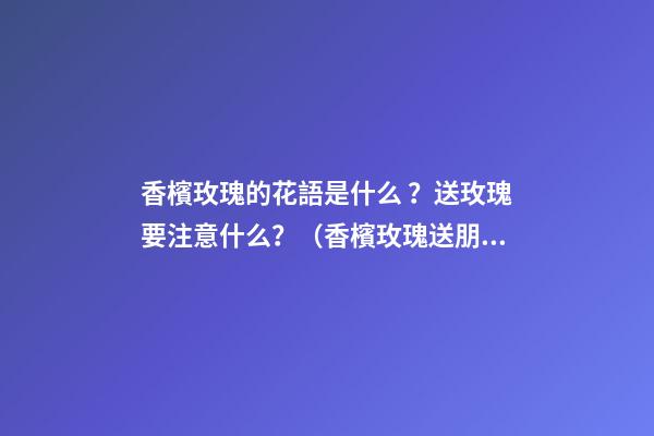 香檳玫瑰的花語是什么？送玫瑰要注意什么？（香檳玫瑰送朋友的花語是什么?）